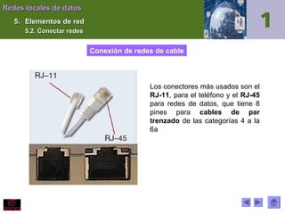 Redes locales de datos
5. Elementos de red
5.2. Conectar redes

Conexión de redes de cable

Los conectores más usados son el
RJ-11, para el teléfono y el RJ-45
para redes de datos, que tiene 8
pines para cables de par
trenzado de las categorías 4 a la
6a

 