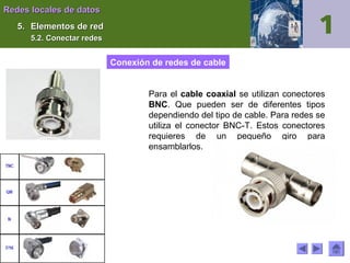 Redes locales de datos
5. Elementos de red
5.2. Conectar redes

Conexión de redes de cable
Para el cable coaxial se utilizan conectores
BNC. Que pueden ser de diferentes tipos
dependiendo del tipo de cable. Para redes se
utiliza el conector BNC-T. Estos conectores
requieres de un pequeño giro para
ensamblarlos.

 