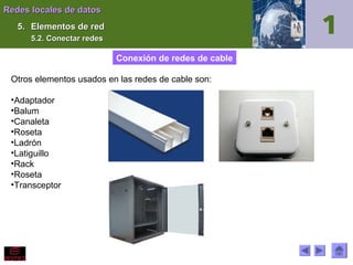 Redes locales de datos
5. Elementos de red
5.2. Conectar redes

Conexión de redes de cable
Otros elementos usados en las redes de cable son:
•Adaptador
•Balum
•Canaleta
•Roseta
•Ladrón
•Latiguillo
•Rack
•Roseta
•Transceptor

 