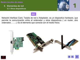 Redes locales de datos
5. Elementos de red
5.3. Otros dispositivos

NIC
Network Interface Card, Tarjeta de red o Adaptador, es un dispositivo hardware, que
permite la comunicación entre el ordenador y otros dispositivos ( un router, otro
ordenador, ……). Es el elemento que conecta con el medio físico.

 