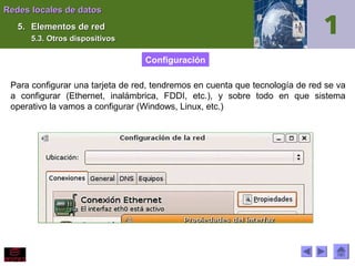 Redes locales de datos
5. Elementos de red
5.3. Otros dispositivos

Configuración
Para configurar una tarjeta de red, tendremos en cuenta que tecnología de red se va
a configurar (Ethernet, inalámbrica, FDDI, etc.), y sobre todo en que sistema
operativo la vamos a configurar (Windows, Linux, etc.)

 
