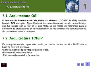Redes locales de datos
7. Arquitecturas de red

7.1. Arquitectura OSI
El modelo de interconexión de sistemas abiertos (ISO/IEC 7498-1), también
llamado OSI (en inglés, Open System Interconnection) es el modelo de red teórico,
que fue creado por la ISO en el año 1980. Es un marco de referencia para la
definición de arquitecturas en la interconexión de los sistemas de comunicaciones.
Se basa en un sistema de capas.

7.2. Arquitectura TCP/IP
Es la arquitectura de capas más usada, ya que se usa en modelos UNIX y es la
base de Internet. Ventajas:
•Conecta distintos tipos y topologías de redes.
•Es bastante tolerante a fallos.
•Es independiente de los fabricantes.

 
