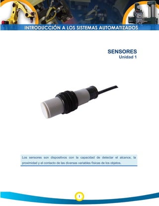 1
SENSORES
Unidad 1
Los sensores son dispositivos con la capacidad de detectar el alcance, la
proximidad y el contacto de las diversas variables físicas de los objetos.
 