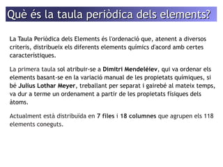 Què ééss llaa ttaauullaa ppeerriiòòddiiccaa ddeellss eelleemmeennttss?? 
La Taula Periòdica dels Elements és l'ordenació que, atenent a diversos 
criteris, distribueix els diferents elements químics d'acord amb certes 
característiques. 
La primera taula sol atribuir-se a Dimitri Mendeléiev, qui va ordenar els 
elements basant-se en la variació manual de les propietats químiques, si 
bé Julius Lothar Meyer, treballant per separat i gairebé al mateix temps, 
va dur a terme un ordenament a partir de les propietats físiques dels 
àtoms. 
Actualment està distribuïda en 7 files i 18 columnes que agrupen els 118 
elements coneguts. 
 