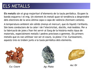 EELLSS MMEETTAALLLLSS 
Els metalls són el grup majoritari d’elements de la taula periòdica. Ocupen la 
banda esquerra i el mig. Un element és metall quan té tendència a desprendre 
dels electrons de la seva última capa o capa de valència (formant cations). 
A temperatura ambient són sòlids (menys el mercuri, que és líquid) i brillants. 
Són bons conductors de la calor i de l’electricitat, dúctils, mal·leables. Per a 
la fabricació de joies s’han fet servir al llarg de la història molts tipus de 
materials, especialment metalls i pedres precioses o gemmes. Els primers 
metalls que es van utilitzar van ser el coure, la plata i l’or. Curiosament, 
aquests tres es troben junts a la taula periòdica dels elements. 
Cu: Coure Ag: Plata 
Au: Or 
 