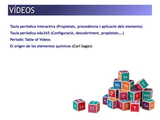 VVÍÍDDEEOOSS 
Taula periòdica interactiva (Propietats, procedència i aplicació dels elements) 
Taula periòdica edu365 (Configuració, descobriment, propietats...) 
Periodic Table of Videos 
El origen de los elementos químicos (Carl Sagan) 
 