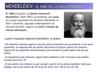 MMEENNDDEELLÉÉIIEEVV: EELL PPAARREE DDEE LLAA TTAAUULLAA PPEERRIIÒÒDDIICCAA 
El 1869 el químic rus Dimitri Ivánovich 
Mendeléiev (1834-1907) va presentar una taula 
en la qual apareixien els elements distribuïts en 
files i columnes, agrupats ordenadament en 
diverses famílies, seguint un ordre creixent de 
masses atòmiques. 
A partir d'aquesta ordenació Mendeléiev va deduir: 
- Els elements ordenats segons el seu pes atòmic presenten una periodicitat en les seves 
propietats. La magnitud del pes atòmic determina el caràcter químic de l'element. 
Algunes de les propietats característiques d'un element es poden deduir del seu pes 
atòmic. 
- Es descobriran més elements, alguns d'ells semblants a l'Al i l'Si amb un pes atòmic 
comprès entre 65 i 75. 
- El pes atòmic d'un element es pot corregir a partir de les seves propietats i dels seus 
anàlegs. Així el pes atòmic del Te ha de ser entre 123 i 126 en lloc de 128. 
 