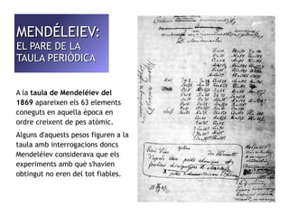 MMEENNDDÉÉLLEEIIEEVV: 
EELL PPAARREE DDEE LLAA 
TTAAUULLAA PPEERRIIÒÒDDIICCAA 
A la taula de Mendeléiev del 
1869 apareixen els 63 elements 
coneguts en aquella època en 
ordre creixent de pes atòmic. 
Alguns d'aquests pesos figuren a la 
taula amb interrogacions doncs 
Mendeléiev considerava que els 
experiments amb què s'havien 
obtingut no eren del tot fiables. 
 
