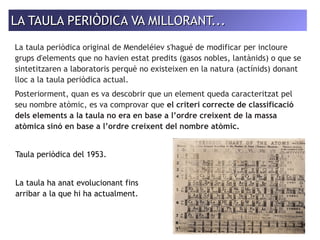 LA TAULA PERIÒDICA VVAA MMIILLLLOORRAANNTT...... 
La taula periòdica original de Mendeléiev s'hagué de modificar per incloure 
grups d'elements que no havien estat predits (gasos nobles, lantànids) o que se 
sintetitzaren a laboratoris perquè no existeixen en la natura (actínids) donant 
lloc a la taula periòdica actual. 
Posteriorment, quan es va descobrir que un element queda caracteritzat pel 
seu nombre atòmic, es va comprovar que el criteri correcte de classificació 
dels elements a la taula no era en base a l’ordre creixent de la massa 
atòmica sinó en base a l’ordre creixent del nombre atòmic. 
Taula periòdica del 1953. 
La taula ha anat evolucionant fins 
arribar a la que hi ha actualment. 
 