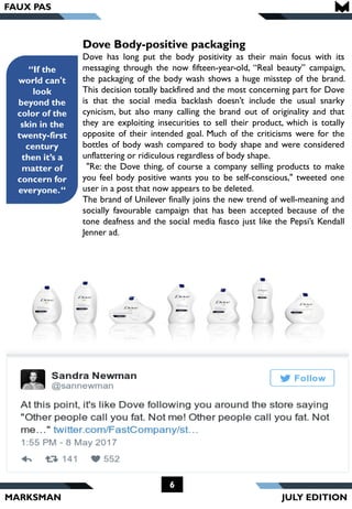 MARKSMAN
6
“If the
world can't
look
beyond the
color of the
skin in the
twenty-first
century
then it’s a
matter of
concern for
everyone.“
Dove Body-positive packaging
Dove has long put the body positivity as their main focus with its
messaging through the now fifteen-year-old, “Real beauty” campaign,
the packaging of the body wash shows a huge misstep of the brand.
This decision totally backfired and the most concerning part for Dove
is that the social media backlash doesn’t include the usual snarky
cynicism, but also many calling the brand out of originality and that
they are exploiting insecurities to sell their product, which is totally
opposite of their intended goal. Much of the criticisms were for the
bottles of body wash compared to body shape and were considered
unflattering or ridiculous regardless of body shape.
"Re: the Dove thing, of course a company selling products to make
you feel body positive wants you to be self-conscious," tweeted one
user in a post that now appears to be deleted.
The brand of Unilever finally joins the new trend of well-meaning and
socially favourable campaign that has been accepted because of the
tone deafness and the social media fiasco just like the Pepsi’s Kendall
Jenner ad.
FAUX PAS
JULY EDITION
 