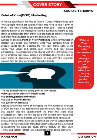 MARKSMAN
7
COVER STORY
The key components of a strong point of view include-
•why a particular brand or company exists
•it’s beliefs, passion and values
•it’s take on market trends
•it’s customer mandate
Looking around the world of marketing, we find numerous instances
of POV, and how it has transformed over the years. How else would
you explain that the advertisement like these that were once
acceptable till 1950’s are now replaced with content and visuals that
beguile your minds and hearts. One such example being #LikeAGirl
Female hygiene brands have also redefined the way we discern female
gender. The American beer brand Budweiser following the same trend
is supporting the equal pay cause. Dove’s “Beauty on Your Own
Terms” and Secret’s “StressTest” ads reflect brands taking their own
“Point of
View
Marketing
is the
communica
tion
strategy
you adopt
that
highlights
what your
company,
brand or
product
stands for.
”
Point ofView(POV) Marketing
A famous columnist in the field of fashion – Diana Vreeland once said,
“Most people haven’t got a point of view; they need to have it given to
them – and what’s more, they expect it from you.” There is a great
learning hidden in this message for all the budding marketers as they
strive to differentiate their brands and products, to achieve relevance
and finally find a suitable place in the customers’ heart.
Defined in one line, Point of View Marketing is the communication
strategy you adopt that highlights what your company, brand or
product stands for. It’s a stance; the way your brand looks at the
world, your values and beliefs, your lifestyle and your unique
perspective. This perspective when shared with the communities you
serve, amplifies your value, position and strategy. It forms the core of
your brand. It becomes a reflection of not only the customer
environment but also a projection of market trends.
- SAURABH SHARMA
JULY EDITION
 