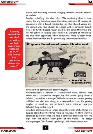 MARKSMAN
8
COVER STORY
invest in their communities deserve loyalty.
KanyiMaquebela, a partner at Collaborative Fund, believes that
values are a competitive weapon for the brands giving them a
definite competitive advantage. With the amount of content getting
published on the web rising at a tremendous rate, it’s getting
tougher to stand out and be heard, but a point of view can
definitely help in this regard.
In today’s scenario, it’s no longer about the utility of the things we
buy; it’s about how the things make us feel, how we think we’ll be
perceived by others once we have a particular brand and how we
align with the makers view point of the world . As design
anthropologist DoriTunstall rightly says,“We almost always use
“Looking
around the
world of
marketing,
we find
numerous
instances
of POV,
and how it
has
transforme
d over the
years. !”
COVER STORY
JULY EDITION
stance and mirroring society’s changing attitude towards women
as a whole.
Further solidifying the claim that POV marketing does in fact
matter for any brand are some interesting statistics. 64 percent of
consumers with a brand relationship say that shared values are
the reason why have chosen to engage with a particular brand.
This is by far the biggest reason cited for the same. Millennials are
not far behind in voicing their opinion. 87 percent of Millennials
say that they appreciate when companies make it clear what
values they stand for, and 81 percent say that companies which
 