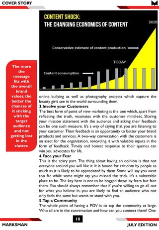 MARKSMAN
10
The more
the
message
fits with
the overall
brand
values, the
better the
chances of
it sticking
with the
target
audience
and not
getting lost
in the
clutter.
COVER STORY
online bullying as well as photography projects which capture the
beauty girls see in the world surrounding them.
3.Involve your Customers
The best form of point of view marketing is the one which, apart from
reflecting the truth, resonates with the customer mind-set. Sharing
your mission statement with the audience and asking their feedback
can be one such measure. It’s a way of saying that you are listening to
your customer. Their feedback is an opportunity to better your brand
products and services. A two-way conversation with the customers is
an asset for the organization, rewarding it with valuable inputs in the
form of feedback. Timely and honest response to their queries can
win you advocates for life.
4.Face your Fear
This is the scary part. The thing about having an opinion is that not
everyone around you will like it. It is bound for criticism by people as
much as it is likely to be appreciated by them. Some will say you went
too far while some might say you missed the trick. It’s a vulnerable
place to be. The key here is not to be bogged down by fears but face
them. You should always remember that if you’re willing to go all out
for what you believe in, you are likely to find an audience who not
only feels the same but wants to stand with you.
5.Tap a Community
The whole point of having a POV is to tap the community at large.
Who all are in the conversation and how can you connect them? One
JULY EDITION
 