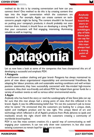 MARKSMAN
11
COVER STORY
Anybody
who has
heard the
story or
read the
autobiogra
phy of late
Steve Jobs
can say for
sure that
this man
always had
a strong
point of
view.
COVER STORY
method to do this is by creating conversation and how can you
connect them? One method to do this is by creating content that
taps into the larger conversation which the customers are
interested in. For example, Apple can create content on tech-
concerns people might be facing. The content shouldn’t be focused
on pushing your company’s products; it should probably not even
mention them. Instead, it should focus on developing a strong POV
that your consumers will find engaging, interesting, illuminating,
valuable as well as inspiring.
Let us now have a look at some of the companies that have championed this art of
developing a successful and emphatic POV:
1.Patagonia
A well-known outdoor clothing and gear brand- Patagonia has always maintained its
point of view about organizational responsibility and environmental friendliness. By
adopting fair labour practices, safe and sustainable working conditions and well written
position statements; they have successfully connected with like-minded high-income
customers. Also, their eco-friendly and ethical POV has helped them garner funds for a
variety of outdoor events as well as various other environmental works.
2.Apple
Anybody who has heard the story or read the autobiography of late Steve Jobs can say
for sure that this man always had a strong point of view. And this reflected in his
brand- Apple. It was his differentiating belief that “It’s not the customer’s job to know
what he wants.” He envisioned that the customers are looking for a unique, sleek,
stylish and intelligent product and he was right. This unique blend of art and
technology which reflected in all of Apple’s products from iPods, Iphones to ipads and
macbooks struck the right chord with the customers creating a community of
worldwide brand loyalists.
POV is not like mass content creation; it’s a special way of communicating as well
engaging your customers. It can not only draw new customers in, but also cause
existing customers to remain loyal for the years to come.
JULY EDITION
 