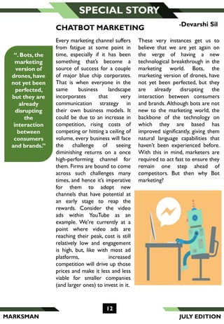 MARKSMAN
12
SPECIAL STORY
Every marketing channel suffers
from fatigue at some point in
time, especially if it has been
something that’s become a
source of success for a couple
of major blue chip corporates.
That is when everyone in the
same business landscape
incorporates that very
communication strategy in
their own business models. It
could be due to an increase in
competition, rising costs of
competing or hitting a ceiling of
volume, every business will face
the challenge of seeing
diminishing returns on a once
high-performing channel for
them. Firms are bound to come
across such challenges many
times, and hence it’s imperative
for them to adopt new
channels that have potential at
an early stage to reap the
rewards. Consider the video
ads within YouTube as an
example. We're currently at a
point where video ads are
reaching their peak, cost is still
relatively low and engagement
is high, but, like with most ad
platforms, increased
competition will drive up those
prices and make it less and less
viable for smaller companies
(and larger ones) to invest in it.
-Devarshi Sil
CHATBOT MARKETING
These very instances get us to
believe that we are yet again on
the verge of having a new
technological breakthrough in the
marketing world. Bots, the
marketing version of drones, have
not yet been perfected, but they
are already disrupting the
interaction between consumers
and brands. Although bots are not
new to the marketing world, the
backbone of the technology on
which they are based has
improved significantly, giving them
natural language capabilities that
haven’t been experienced before.
With this in mind, marketers are
required to act fast to ensure they
remain one step ahead of
competitors. But then why Bot
marketing?
“. Bots, the
marketing
version of
drones, have
not yet been
perfected,
but they are
already
disrupting
the
interaction
between
consumers
and brands.”
JULY EDITION
 
