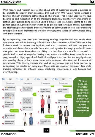 MARKSMAN
Well, reports and research suggest that about 51% of customers expect a business to
be available to answer their questions 24/7 and over 49% would rather contact a
business through messaging rather than on the phone. That is how used to we have
become to text messaging on all the messaging platforms, that the very phenomena of
getting your queries being resolved using a simple text interaction seems to be the
perfect solution. Consumers don’t want to be put on hold for hours and so, businesses
are attempting to incorporate these easy forms of communication into their marketing
strategies and many organizations are now leveraging this aspect to communicate easily
with their clientele.
By incorporating bots into your marketing strategy, organizations can satisfy their
consumer’s demand for instant gratification since, Bots are now available 24 hours a day,
7 days a week to answer any inquiries, and your consumers will see that you are
attentive, and always there to help them with their queries. Although you should make
sure your customers know they are talking to a bot, they are now able to respond to
people with a level of empathy, making them more human-like. Also, these bots are
programmed on highly specialized Artificial Intelligence and machine learning algorithms,
thus enabling them to learn more about each customer with time and frequency of
interactions. This directly impacts the kind of suggestions that the bots provide by
customizing the results for every user. These bots can monitor consumer data while
tracking behaviour to enhance future marketing endeavours, a task humans find
overwhelming.
SPECIAL STORY
13
“These
bots can
monitor
consumer
data while
tracking
behaviour
to enhance
future
marketing
endeavours
”
JULY EDITION
 