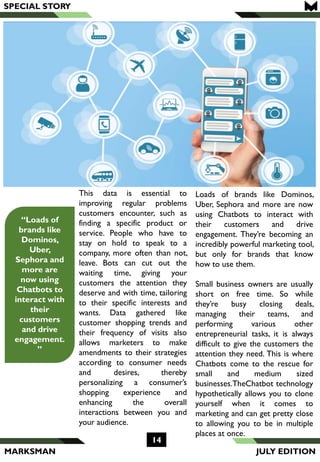 MARKSMAN
This data is essential to
improving regular problems
customers encounter, such as
finding a specific product or
service. People who have to
stay on hold to speak to a
company, more often than not,
leave. Bots can cut out the
waiting time, giving your
customers the attention they
deserve and with time, tailoring
to their specific interests and
wants. Data gathered like
customer shopping trends and
their frequency of visits also
allows marketers to make
amendments to their strategies
according to consumer needs
and desires, thereby
personalizing a consumer’s
shopping experience and
enhancing the overall
interactions between you and
your audience.
Loads of brands like Dominos,
Uber, Sephora and more are now
using Chatbots to interact with
their customers and drive
engagement. They’re becoming an
incredibly powerful marketing tool,
but only for brands that know
how to use them.
Small business owners are usually
short on free time. So while
they’re busy closing deals,
managing their teams, and
performing various other
entrepreneurial tasks, it is always
difficult to give the customers the
attention they need. This is where
Chatbots come to the rescue for
small and medium sized
businesses.TheChatbot technology
hypothetically allows you to clone
yourself when it comes to
marketing and can get pretty close
to allowing you to be in multiple
places at once.
SPECIAL STORY
14
“Loads of
brands like
Dominos,
Uber,
Sephora and
more are
now using
Chatbots to
interact with
their
customers
and drive
engagement.
”
JULY EDITION
 