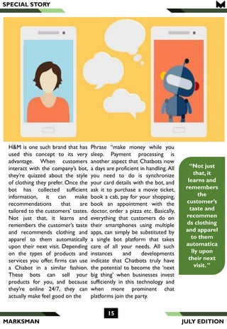 MARKSMAN
“Not just
that, it
learns and
remembers
the
customer’s
taste and
recommen
ds clothing
and apparel
to them
automatica
lly upon
their next
visit. ”
H&M is one such brand that has
used this concept to its very
advantage. When customers
interact with the company’s bot,
they’re quizzed about the style
of clothing they prefer. Once the
bot has collected sufficient
information, it can make
recommendations that are
tailored to the customers’ tastes.
Not just that, it learns and
remembers the customer’s taste
and recommends clothing and
apparel to them automatically
upon their next visit. Depending
on the types of products and
services you offer, firms can use
a Chabot in a similar fashion.
These bots can sell your
products for you, and because
they’re online 24/7, they can
actually make feel good on the
Phrase “make money while you
sleep. Payment processing is
another aspect that Chatbots now
a days are proficient in handling. All
you need to do is synchronize
your card details with the bot, and
ask it to purchase a movie ticket,
book a cab, pay for your shopping,
book an appointment with the
doctor, order a pizza etc. Basically,
everything that customers do on
their smartphones using multiple
apps, can simply be substituted by
a single bot platform that takes
care of all your needs. All such
instances and developments
indicate that Chatbots truly have
the potential to become the ‘next
big thing’ when businesses invest
sufficiently in this technology and
when more prominent chat
platforms join the party.
SPECIAL STORY
15
JULY EDITION
 