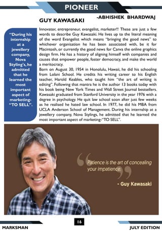 MARKSMAN
PIONEER
“During his
internship
at a
jewellery
company,
Nova
Styling's, he
admitted
that he
learned the
most
important
aspect of
marketing-
“TO SELL”.
Innovator, entrepreneur, evangelist, marketer!! These are just a few
words to describe Guy Kawasaki. He lives up to the literal meaning
of the word Evangelist which means “bringing the good news” to
whichever organisation he has been associated with, be it for
Macintosh, or currently the good news for Canva the online graphics
design firm. He has a history of aligning himself with companies and
causes that empower people, foster democracy, and make the world
a meritocracy.
Born on August 30, 1954 in Honolulu, Hawaii, he did his schooling
from Lolani School. He credits his writing career to his English
teacher, Harold Keables, who taught him “the art of writing is
editing”. Following that mantra he is the author 13 books today with
his book being New York Times and Wall Street Journal bestsellers.
Kawasaki graduated from Stanford University in the year 1976 with a
degree in psychology. He quit law school soon after just few weeks
as he realised he hated law school. In 1977, he did his MBA from
UCLA Anderson School of Management. During his internship at a
jewellery company, Nova Stylings, he admitted that he learned the
most important aspect of marketing-“TO SELL”.
GUY KAWASAKI
16
-ABHISHEK BHARDWAJ
JULY EDITION
 