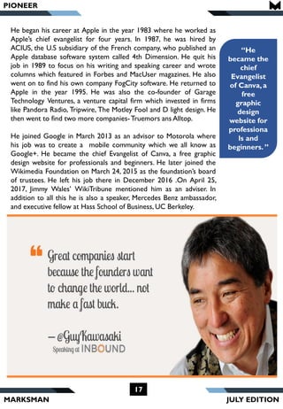 MARKSMAN
“He
became the
chief
Evangelist
of Canva,a
free
graphic
design
website for
professiona
ls and
beginners. ”
He began his career at Apple in the year 1983 where he worked as
Apple’s chief evangelist for four years. In 1987, he was hired by
ACIUS, the U.S subsidiary of the French company, who published an
Apple database software system called 4th Dimension. He quit his
job in 1989 to focus on his writing and speaking career and wrote
columns which featured in Forbes and MacUser magazines. He also
went on to find his own company FogCity software. He returned to
Apple in the year 1995. He was also the co-founder of Garage
Technology Ventures, a venture capital firm which invested in firms
like Pandora Radio, Tripwire, The Motley Fool and D light design. He
then went to find two more companies-Truemors ans Alltop.
He joined Google in March 2013 as an advisor to Motorola where
his job was to create a mobile community which we all know as
Google+. He became the chief Evangelist of Canva, a free graphic
design website for professionals and beginners. He later joined the
Wikimedia Foundation on March 24, 2015 as the foundation’s board
of trustees. He left his job there in December 2016 .On April 25,
2017, Jimmy Wales’ WikiTribune mentioned him as an adviser. In
addition to all this he is also a speaker, Mercedes Benz ambassador,
and executive fellow at Hass School of Business, UC Berkeley.
PIONEER
17
JULY EDITION
 