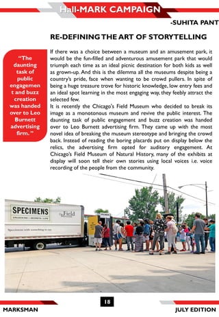 MARKSMAN
Hall-MARK CAMPAIGN
“The
daunting
task of
public
engagemen
t and buzz
creation
was handed
over to Leo
Burnett
advertising
firm. ”
RE-DEFININGTHE ART OF STORYTELLING
If there was a choice between a museum and an amusement park, it
would be the fun-filled and adventurous amusement park that would
triumph each time as an ideal picnic destination for both kids as well
as grown-up. And this is the dilemma all the museums despite being a
country’s pride, face when wanting to be crowd pullers. In spite of
being a huge treasure trove for historic knowledge, low entry fees and
an ideal spot learning in the most engaging way, they feebly attract the
selected few.
It is recently the Chicago's Field Museum who decided to break its
image as a monotonous museum and revive the public interest. The
daunting task of public engagement and buzz creation was handed
over to Leo Burnett advertising firm. They came up with the most
novel idea of breaking the museum stereotype and bringing the crowd
back. Instead of reading the boring placards put on display below the
relics, the advertising firm opted for auditory engagement. At
Chicago’s Field Museum of Natural History, many of the exhibits at
display will soon tell their own stories using local voices i.e. voice
recording of the people from the community.
-SUHITA PANT
18
JULY EDITION
 