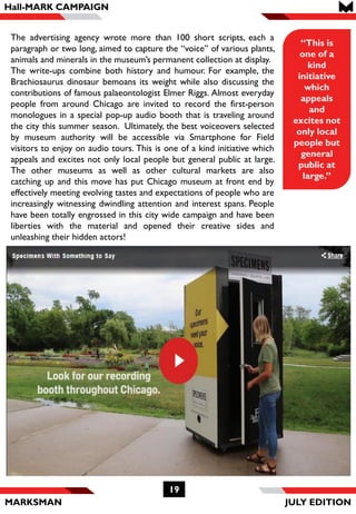 MARKSMAN
19
“This is
one of a
kind
initiative
which
appeals
and
excites not
only local
people but
general
public at
large.”
The advertising agency wrote more than 100 short scripts, each a
paragraph or two long, aimed to capture the “voice” of various plants,
animals and minerals in the museum’s permanent collection at display.
The write-ups combine both history and humour. For example, the
Brachiosaurus dinosaur bemoans its weight while also discussing the
contributions of famous palaeontologist Elmer Riggs. Almost everyday
people from around Chicago are invited to record the first-person
monologues in a special pop-up audio booth that is traveling around
the city this summer season. Ultimately, the best voiceovers selected
by museum authority will be accessible via Smartphone for Field
visitors to enjoy on audio tours. This is one of a kind initiative which
appeals and excites not only local people but general public at large.
The other museums as well as other cultural markets are also
catching up and this move has put Chicago museum at front end by
effectively meeting evolving tastes and expectations of people who are
increasingly witnessing dwindling attention and interest spans. People
have been totally engrossed in this city wide campaign and have been
liberties with the material and opened their creative sides and
unleashing their hidden actors!
Hall-MARK CAMPAIGN
JULY EDITION
 