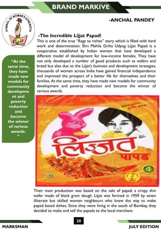 MARKSMAN
20
BRAND MARKIVE
Their main production was based on the sale of papad, a crispy thin
wafer made of black gram dough. Lijjat was formed in 1959 by seven
illiterate but skilled women neighbours who knew the way to make
papad based dishes. Since they were living in the south of Bombay, they
decided to make and sell the papads to the local merchant.
-The Incredible Lijjat Papad!
This is one of the true “Rags to riches” story which is filled with hard
work and determination. Shri Mahila Griha Udyog Lijjat Papad is a
cooperative established by Indian women that have developed a
different model of development for low-income females. They have
not only developed a number of good products such as wafers and
bread but also due to the Lijjat’s business and development strategies,
thousands of women across India have gained financial independence
and improved the prospect of a better life for themselves and their
families. At the same time, they have made new models for community
development and poverty reduction and become the winner of
various awards.
-ANCHAL PANDEY
“At the
same time,
they have
made new
models for
community
developme
nt and
poverty
reduction
and
become
the winner
of various
awards.
”
JULY EDITION
 