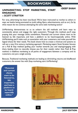 MARKSMAN
22
BOOKWORM
“Potential
and current
clients
want to be
listened to,
felt
important,
and have a
platform to
be heard-
especially
online.”
For eras, advertising has been two-faced. We've been instructed to market to others in
ways we loathe being promoted to (cold calling, flyers, advertisements, and so on.). So by
what reason do we continue attempting the same stale marketing tactics?
UnMarketing demonstrates to us to unlearn the old methods and learn ways to
consistently attract and engage the right customers. Through this method, you’ll stop
praying that your message sticks somewhere. Potential and current clients want to be
listened to, felt important, and have a platform to be heard-especially online. With
UnMarketing, you'll make such an association with your customers, and make yourself the
logical choice for their needs. This book shows how to create a mind-set and systems to
roll out a new, 21st century marketing approach .Marketing expert Scott Stratten focuses
on a Pull & Stay method (pulling your market towards you and staying/engaging with
them, leading them to naturally choose you for their needs) rather than Push & Pray
method, it redefines marketing as all points of engagement between a company and its
customers, not just a single activity.
Because, Traditional marketing methods are leading to diminishing returns and disaffected
customers, the answer lies with: Stop marketing, start UnMarketing!
-DEEP SHAH
UNMARKETING: STOP MARKETING, START
ENGAGING
– SCOTT STRATTEN
JULY EDITION
 