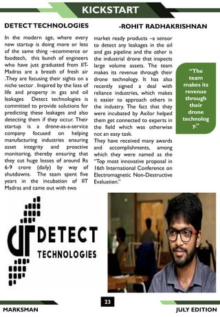 MARKSMAN
KICKSTART
“The
team
makes its
revenue
through
their
drone
technolog
y.”
-ROHIT RADHAKRISHNANDETECTTECHNOLOGIES
In the modern age, where every
new startup is doing more or less
of the same thing –ecommerce or
foodtech, this bunch of engineers
who have just graduated from IIT-
Madras are a breath of fresh air
.They are focusing their sights on a
niche sector . Inspired by the loss of
life and property in gas and oil
leakages Detect technologies is
committed to provide solutions for
predicting these leakages and also
detecting them if they occur. Their
startup is a drone-as-a-service
company focused on helping
manufacturing industries ensuring
asset integrity and proactive
monitoring, thereby ensuring that
they cut huge losses of around Rs
6-9 crore (daily) by way of
shutdowns. The team spent five
years in the incubation of IIT
Madras and came out with two
market ready products –a sensor
to detect any leakages in the oil
and gas pipeline and the other is
the industrial drone that inspects
large volume assets. The team
makes its revenue through their
drone technology. It has also
recently signed a deal with
reliance industries, which makes
it easier to approach others in
the industry. The fact that they
were incubated by Axilor helped
them get connected to experts in
the field which was otherwise
not an easy task.
They have received many awards
and accomplishments, among
which they were named as the
“Top most innovative proposal in
16th International Conference on
Electromagnetic Non-Destructive
Evaluation.”
23
JULY EDITION
 