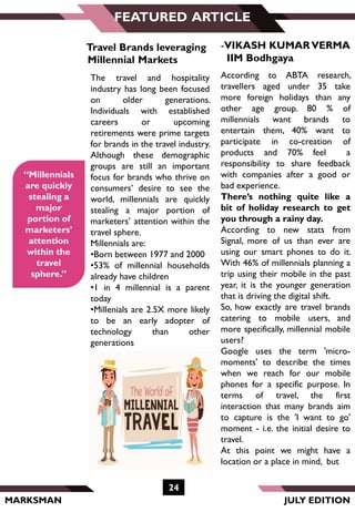MARKSMAN
24
FEATURED ARTICLE
“Millennials
are quickly
stealing a
major
portion of
marketers’
attention
within the
travel
sphere.”
-VIKASH KUMARVERMA
IIM Bodhgaya
Travel Brands leveraging
Millennial Markets
The travel and hospitality
industry has long been focused
on older generations.
Individuals with established
careers or upcoming
retirements were prime targets
for brands in the travel industry.
Although these demographic
groups are still an important
focus for brands who thrive on
consumers’ desire to see the
world, millennials are quickly
stealing a major portion of
marketers’ attention within the
travel sphere.
Millennials are:
•Born between 1977 and 2000
•53% of millennial households
already have children
•1 in 4 millennial is a parent
today
•Millenials are 2.5X more likely
to be an early adopter of
technology than other
generations
According to ABTA research,
travellers aged under 35 take
more foreign holidays than any
other age group. 80 % of
millennials want brands to
entertain them, 40% want to
participate in co-creation of
products and 70% feel a
responsibility to share feedback
with companies after a good or
bad experience.
There’s nothing quite like a
bit of holiday research to get
you through a rainy day.
According to new stats from
Signal, more of us than ever are
using our smart phones to do it.
With 46% of millennials planning a
trip using their mobile in the past
year, it is the younger generation
that is driving the digital shift.
So, how exactly are travel brands
catering to mobile users, and
more specifically, millennial mobile
users?
Google uses the term 'micro-
moments' to describe the times
when we reach for our mobile
phones for a specific purpose. In
terms of travel, the first
interaction that many brands aim
to capture is the 'I want to go'
moment - i.e. the initial desire to
travel.
At this point we might have a
location or a place in mind, but
JULY EDITION
 