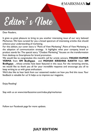 JULY EDITION
Dear Readers,
It gives us great pleasure to bring to you another interesting issue of our very beloved
Marksman. We have curated for you a broad spectrum of interesting articles that should
enhance your understanding of marketing.
For this edition, our cover story is “Point of View Marketing”. Point of View Marketing is
the adoption of communication strategy. It highlights what your company, brand or
product stands for. The special story “Chatbot Marketing” focuses on the transformation
from desktop to Smartphone for brand promotion.
We would like to congratulate this month’s call for article winners, VIKASH KUMAR
VERMA from IIM Bodhgaya and MOHAN KRISHNA KANTH from IIM
Bodhgaya , whose articles have been featured in this issue. For the remaining entries,
we would like to thank you all for your incredible response and encourage you all to
keep writing to us with great enthusiasm.
We’d also like to hear back from our esteemed readers on how you find this issue. Your
feedback is valuable for us! It helps us to improve our magazine.
Enjoy Reading!
Stay with us on www.interfacesimsr.com/index.php/marksman
Follow our Facebook page for more updates.
 