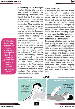 MARKSMAN
FEATURED ARTICLE
“Millennials
have been
exposed to
more
marketing
throughout
their lives
than past
generations
, and as a
result,
they’re
marketing-
savvy.”
3.Travelling as a Lifestyle:
The last thing to take note of is
how travel companies are
transforming themselves into
lifestyle brands. They make use
of inspirational content to make
people desire adventure and
exploration. They capitalize on
all the interest they can garner
in young travellers. A prime
example of this is Generator
Hostels. They run an Instagram
account that is nothing but
imagery based on travel
locations and experience.
Millennials have been exposed
to more marketing throughout
their lives than past generations,
and as a result, they’re
marketing-savvy. Brands that are
helpful, entertaining, relevant,
and personal resonate.
Meanwhile, travellers are some
of the most influenced
consumers at the “zero moment
of truth,” the moment when
someone first decides to make a
purchase. They check online
information sources before
26
JULY EDITION
buying, on average.
A Millennial's tribe includes friends
they “know” – whether the
relationship exists in real life or just
online. Half of all travellers ask
friends and family for their opinions
on destinations they’ve visited.
Traveller conversations “bring to life
the recommendation side, which has
always existed offline with your
friends and family providing insight
on where you should be travelling,
Capture Millennials now to
better serve all travellers
Technology adoption tends to flow
from young to old, across every
industry. Millennials’ shopping habits
differ from other generations, but as
older travellers increasingly turn to
peer feedback and become more
social, their shopping habits will start
to match Millennials’ more closely.
Travel brands that act now to serve
these travel needs, own the trip
experience, and foster ongoing
loyalty can win Millennials for life –
and better serve all travellers over
time.
 