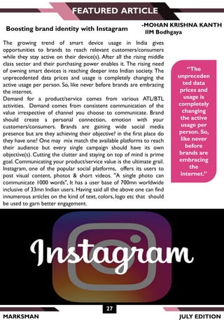MARKSMAN
FEATURED ARTICLE
“The
unpreceden
ted data
prices and
usage is
completely
changing
the active
usage per
person. So,
like never
before
brands are
embracing
the
internet.”
Boosting brand identity with Instagram
The growing trend of smart device usage in India gives
opportunities to brands to reach relevant customers/consumers
while they stay active on their device(s). After all the rising middle
class sector and their purchasing power enables it. The rising need
of owning smart devices is reaching deeper into Indian society. The
unprecedented data prices and usage is completely changing the
active usage per person. So, like never before brands are embracing
the internet.
Demand for a product/service comes from various ATL/BTL
activities. Demand comes from consistent communication of the
value irrespective of channel you choose to communicate. Brand
should create a personal connection, emotion with your
customers/consumers. Brands are gaining wide social media
presence but are they achieving their objective? in the first place do
they have one? One may mix match the available platforms to reach
their audience but every single campaign should have its own
objective(s). Cutting the clutter and staying on top of mind is prime
goal. Communicating your product/service value is the ultimate grail.
Instagram, one of the popular social platforms, offers its users to
post visual content, photos & short videos. "A single photo can
communicate 1000 words", It has a user base of 700mn worldwide
inclusive of 33mn Indian users. Having said all the above one can find
innumerous articles on the kind of text, colors, logo etc that should
be used to garn better engagement.
27
JULY EDITION
-MOHAN KRISHNA KANTH
IIM Bodhgaya
 