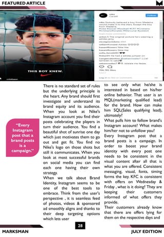 MARKSMAN
FEATURED ARTICLE
“Every
Instagram
post that a
brand posts
is a
campaign.”
There is no standard set of rules
but the underlying principle is
the heart. Any brand should first
investigate and understand its
brand equity and its audience.
When you look at Nike's
Instagram account you find their
posts celebrating the players in
turn their audience. You find a
beautiful shot of sunrise one day
which just motivates them to go
out and get fit. You find no
Nike's logo on those shots but
still it communicates. When you
look at most successful brands
on social media you can find
each one having their own
strategy.
When we talk about Brand
Identity, Instagram seems to be
one of the best tools to
embrace. Think from the user's
perspective , it is seamless feed
of photos, videos & sponsored
ad smoothly aligns and thanks to
their deep targeting options
which lets user
28
JULY EDITION
to see only what he/she is
interested in based on his/her
online behavior. That user is an
MQL(marketing qualified lead)
for the brand. How can make
him SQL(Sales qualifying lead),
ultimately?
What pulls him to follow brand's
Instagram account? What makes
him/her not to unfollow you?
Every Instagram post that a
brand posts is a campaign. In
order to boost your brand
identity with every post one
needs to be consistent in the
visual content after all that is
what you are offered. Consistent
messaging, visual, fonts, timing
forms the key. KFC is consistent
with offers on Wednesday &
Friday , what is it doing? They are
keeping their customers
informed of what offers they
provide.
Their customers already know
that there are offers lying for
them on the respective days and
 