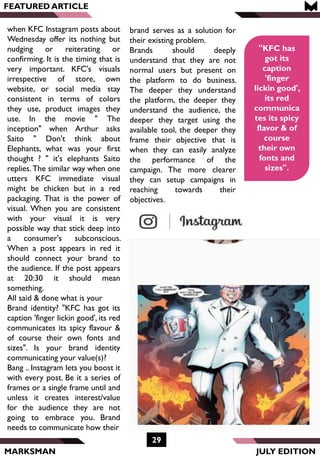 brand serves as a solution for
their existing problem.
Brands should deeply
understand that they are not
normal users but present on
the platform to do business.
The deeper they understand
the platform, the deeper they
understand the audience, the
deeper they target using the
available tool, the deeper they
frame their objective that is
when they can easily analyze
the performance of the
campaign. The more clearer
they can setup campaigns in
reaching towards their
objectives.
MARKSMAN
FEATURED ARTICLE
when KFC Instagram posts about
Wednesday offer its nothing but
nudging or reiterating or
confirming. It is the timing that is
very important. KFC's visuals
irrespective of store, own
website, or social media stay
consistent in terms of colors
they use, product images they
use. In the movie " The
inception" when Arthur asks
Saito " Don't think about
Elephants, what was your first
thought ? " it's elephants Saito
replies. The similar way when one
utters KFC immediate visual
might be chicken but in a red
packaging. That is the power of
visual. When you are consistent
with your visual it is very
possible way that stick deep into
a consumer's subconscious.
When a post appears in red it
should connect your brand to
the audience. If the post appears
at 20:30 it should mean
something.
All said & done what is your
Brand identity? "KFC has got its
caption 'finger lickin good', its red
communicates its spicy flavour &
of course their own fonts and
sizes". Is your brand identity
communicating your value(s)?
Bang .. Instagram lets you boost it
with every post. Be it a series of
frames or a single frame until and
unless it creates interest/value
for the audience they are not
going to embrace you. Brand
needs to communicate how their
29
JULY EDITION
"KFC has
got its
caption
'finger
lickin good',
its red
communica
tes its spicy
flavor & of
course
their own
fonts and
sizes".
 