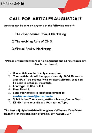 CALL FOR ARTICLES AUGUST2017
Articles can be sent on any one of the following topics*:
*Please ensure that there is no plagiarism and all references are
clearly mentioned.
The best adjudged article will be given a Winner’s Certificate.
Deadline for the submission of article : 20th August, 2017
1.The cover behind Covert Marketing
2.The evolving Role of CMO
3.Virtual Reality Marketing
1. One article can have only one author.
2. Your article should be approximately 800-850 words
and MUST be replete with relevant pictures that can
be used to enhance the article.
3. FontType: Gill Sans MT
4. Font Size: 14.
5. Send your article in .doc/.docx format to
marksman.simsr@somaiya.edu
6. Subtitle line:Your name_Institute Name_CourseYear
7. Kindly name your file as : Your name_Topic
 