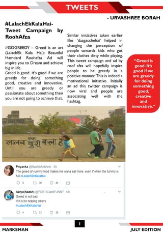 MARKSMAN JULY EDITION
1
TWEETS
Similar initiatives taken earlier
like ‘daagacchehai’ helped in
changing the perception of
people towards kids who got
their clothes dirty while playing.
This tweet campaign and ad by
roof afza will hopefully inspire
people to be greedy in a
positive manner. This is indeed a
motivational initiative. Initially
an ad this twitter campaign is
now viral and people are
associating well with the
hashtag.
“Greed is
good. It’s
good if we
are greedy
for doing
something
good,
creative
and
innovative.”
#LalachEkKalaHai-
Tweet Campaign by
RoohAfza
#GOGREEDY – Greed is an art
(LalachEk Kala Hai): Beautiful
Hamdard Roohafza Ad will
inspire you to Dream and achieve
big in life.
Greed is good. It’s good if we are
greedy for doing something
good, creative and innovative.
Until you are greedy or
passionate about something then
you are not going to achieve that.
- URVASHREE BORAH
 