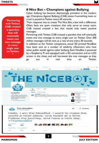 MARKSMAN
2
# Nice Bot – Champions against Bullying
Cyber bullying has become depressingly prevalent in the modern
age. Champions Against Bullying (CAB) states if something mean or
cruel is posted toTwitter every 60 seconds.
Their response was to create The Nice Bot, a bot with a difference.
Often, bots are spam creations that only serve to annoy users.
CAB instead created a bot that would only tweet positive
messages.
Partnering with Twitter, CAB created a spambot that will eventually
tweet one nice message to every single user on Twitter. Over 300
million messages will be sent, at a rate of one every 30 seconds.
In addition to the Twitter component, actual 3D printed NiceBots
have been sent to a number of celebrity influencers who have
taken public stands against cyber bullying. Each NiceBot is powered
by a Raspberry Pi and equipped with a 4G connection and an LCD
screen in the chest, and will live-tweet the nice messages as they
go out in real time on Twitter.
“Partnering
withTwitter,
CAB created
a spambot
that will
eventually
tweet one
nice message
to every
single user
onTwitter.
”
TWEETS
JULY EDITION
 