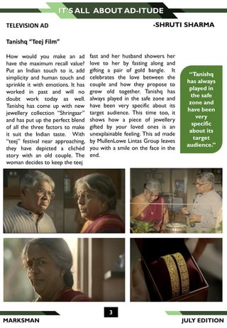 MARKSMAN
3
IT’S ALL ABOUT AD-ITUDE
fast and her husband showers her
love to her by fasting along and
gifting a pair of gold bangle. It
celebrates the love between the
couple and how they propose to
grow old together. Tanishq has
always played in the safe zone and
have been very specific about its
target audience. This time too, it
shows how a piece of jewellery
gifted by your loved ones is an
unexplainable feeling. This ad made
by MullenLowe Lintas Group leaves
you with a smile on the face in the
end.
“Tanishq
has always
played in
the safe
zone and
have been
very
specific
about its
target
audience.”
TELEVISION AD
Tanishq “Teej Film”
How would you make an ad
have the maximum recall value?
Put an Indian touch to it, add
simplicity and human touch and
sprinkle it with emotions. It has
worked in past and will no
doubt work today as well.
Tanishq has come up with new
jewellery collection “Shringaar”
and has put up the perfect blend
of all the three factors to make
it suit the Indian taste. With
“teej” festival near approaching,
they have depicted a clichéd
story with an old couple. The
woman decides to keep the teej
-SHRUTI SHARMA
JULY EDITION
 