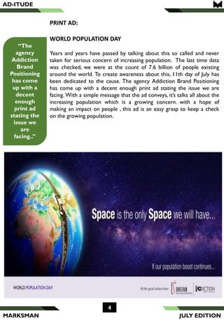 MARKSMAN
4
“The
agency
Addiction
Brand
Positioning
has come
up with a
decent
enough
print ad
stating the
issue we
are
facing..”
PRINT AD:
WORLD POPULATION DAY
Years and years have passed by talking about this so called and never
taken for serious concern of increasing population. The last time data
was checked, we were at the count of 7.6 billion of people existing
around the world. To create awareness about this, 11th day of July has
been dedicated to the cause. The agency Addiction Brand Positioning
has come up with a decent enough print ad stating the issue we are
facing. With a simple message that the ad conveys, it’s talks all about the
increasing population which is a growing concern. with a hope of
making an impact on people , this ad is an easy grasp to keep a check
on the growing population.
AD-ITUDE
JULY EDITION
 