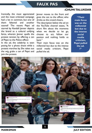 MARKSMAN
5
FAUX PAS
“Their
main focus
was on the
millennial
but due to
the intense
social
media
criticism,
Pepsi pulled
the ad.
!”
Ironically, the most appreciated
and the most criticized campaign
had a lot in common, but one of
them faltered and another
soared! The recent Pepsi ad
starred by Kendall Jenner depicts
the brand as a cultural unifying
force, wherein Jenner quells the
protest tension by offering a can
of Pepsi to the Police officer.
In the ad, the celebrity is seen
posing for a photo shoot while a
protest marches by. She takes out
the wig, grabs a can of Pepsi and
join the protest.
-CHUMITALUKDAR
Jenner moves to the front and
gives the can to the officer, who
drinks as the crowd cheers.
The description below the ad on
the YouTube channel states, "A
short film about the moments
when we decide to let go,
choose to act, follow our
passion and nothing holds us
back."
Their main focus was on the
millennial but due to the intense
social media criticism, Pepsi
pulled the ad.
JULY EDITION
 