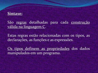 Sintaxe:

São regras detalhadas para cada construção
válida na linguagem C.

Estas regras estão relacionadas com os tipos, as
declarações, as funções e as expressões.

Os tipos definem as propriedades dos dados
manipulados em um programa.
 