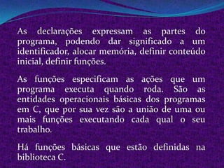 As declarações expressam as partes do
programa, podendo dar significado a um
identificador, alocar memória, definir conteúdo
inicial, definir funções.
As funções especificam as ações que um
programa executa quando roda. São as
entidades operacionais básicas dos programas
em C, que por sua vez são a união de uma ou
mais funções executando cada qual o seu
trabalho.
Há funções básicas que estão definidas na
biblioteca C.
 