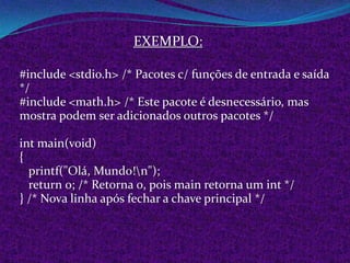 EXEMPLO:

#include <stdio.h> /* Pacotes c/ funções de entrada e saída
*/
#include <math.h> /* Este pacote é desnecessário, mas
mostra podem ser adicionados outros pacotes */

int main(void)
{
  printf("Olá, Mundo!n");
  return 0; /* Retorna 0, pois main retorna um int */
} /* Nova linha após fechar a chave principal */
 