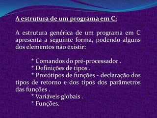 A estrutura de um programa em C:

A estrutura genérica de um programa em C
apresenta a seguinte forma, podendo alguns
dos elementos não existir:

      * Comandos do pré-processador .
      * Definições de tipos .
      * Protótipos de funções - declaração dos
tipos de retorno e dos tipos dos parâmetros
das funções .
      * Variáveis globais .
      * Funções.
 