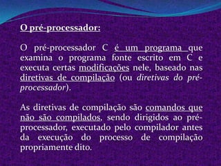 O pré-processador:

O pré-processador C é um programa que
examina o programa fonte escrito em C e
executa certas modificações nele, baseado nas
diretivas de compilação (ou diretivas do pré-
processador).

As diretivas de compilação são comandos que
não são compilados, sendo dirigidos ao pré-
processador, executado pelo compilador antes
da execução do processo de compilação
propriamente dito.
 