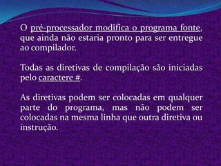 O pré-processador modifica o programa fonte,
que ainda não estaria pronto para ser entregue
ao compilador.

Todas as diretivas de compilação são iniciadas
pelo caractere #.

As diretivas podem ser colocadas em qualquer
parte do programa, mas não podem ser
colocadas na mesma linha que outra diretiva ou
instrução.
 