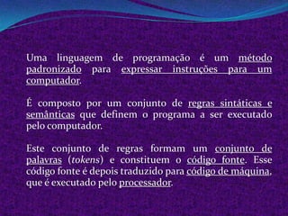 Uma linguagem de programação é um método
padronizado para expressar instruções para um
computador.

É composto por um conjunto de regras sintáticas e
semânticas que definem o programa a ser executado
pelo computador.

Este conjunto de regras formam um conjunto de
palavras (tokens) e constituem o código fonte. Esse
código fonte é depois traduzido para código de máquina,
que é executado pelo processador.
 