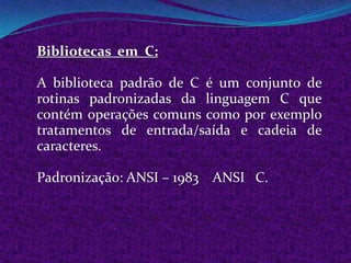 Bibliotecas em C:

A biblioteca padrão de C é um conjunto de
rotinas padronizadas da linguagem C que
contém operações comuns como por exemplo
tratamentos de entrada/saída e cadeia de
caracteres.

Padronização: ANSI – 1983 ANSI C.
 