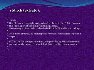 stdio.h (extrato):
/*
 * stdio.h
 * This file has no copyright assigned and is placed in the Public Domain.
 * This file is a part of the mingw-runtime package.
 * No warranty is given; refer to the file DISCLAIMER within the package.
 *
 * Definitions of types and prototypes of functions for standard input and
 * output.
 *
 * NOTE: The file manipulation functions provided by Microsoft seem to
 * work with either slash (/) or backslash () as the directory separator.
 *
 */
 